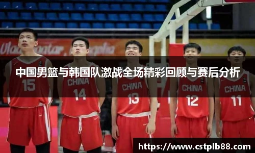 中国男篮与韩国队激战全场精彩回顾与赛后分析